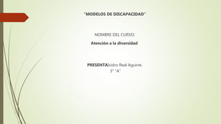 “MODELOS DE DISCAPACIDAD”
NOMBRE DEL CURSO:
Atención a la diversidad
PRESENTAIsidro Real Aguirre.
3° “A”
 
