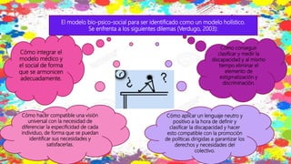 El modelo bio-psico-social para ser identificado como un modelo holístico.
Se enfrenta a los siguientes dilemas (Verdugo, 2003):
Cómo integrar el
modelo médico y
el social de forma
que se armonicen
adecuadamente.
Cómo conseguir
clasificar y medir la
discapacidad y al mismo
tiempo eliminar el
elemento de
estigmatización y
discriminación.
Cómo hacer compatible una visión
universal con la necesidad de
diferenciar la especificidad de cada
individuo, de forma que se puedan
identificar sus necesidades y
satisfacerlas.
Cómo aplicar un lenguaje neutro y
positivo a la hora de definir y
clasificar la discapacidad y hacer
esto compatible con la promoción
de políticas dirigidas a garantizar los
derechos y necesidades del
colectivo.
 