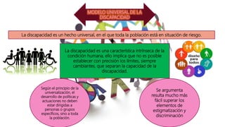 La discapacidad es un hecho universal, en el que toda la población está en situación de riesgo.
La discapacidad es una característica intrínseca de la
condición humana, ello implica que no es posible
establecer con precisión los límites, siempre
cambiantes, que separan la capacidad de la
discapacidad.
Según el principio de la
universalización, el
desarrollo de políticas y
actuaciones no deben
estar dirigidas a
personas o grupos
específicos, sino a toda
la población.
Se argumenta
resulta mucho más
fácil superar los
elementos de
estigmatización y
discriminación
 