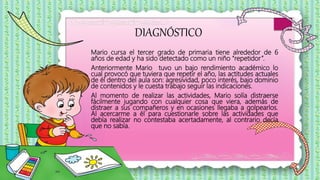 DIAGNÓSTICO
Mario cursa el tercer grado de primaria tiene alrededor de 6
años de edad y ha sido detectado como un niño “repetidor”.
Anteriormente Mario tuvo un bajo rendimiento académico lo
cual provocó que tuviera que repetir el año, las actitudes actuales
de él dentro del aula son: agresividad, poco interés, bajo dominio
de contenidos y le cuesta trabajo seguir las indicaciones.
Al momento de realizar las actividades, Mario solía distraerse
fácilmente jugando con cualquier cosa que viera, además de
distraer a sus compañeros y en ocasiones llegaba a golpearlos.
Al acercarme a él para cuestionarle sobre las actividades que
debía realizar no contestaba acertadamente, al contrario decía
que no sabía.
 