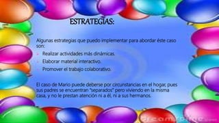 ESTRATEGIAS:
Algunas estrategias que puedo implementar para abordar éste caso
son:
 Realizar actividades más dinámicas.
 Elaborar material interactivo.
 Promover el trabajo colaborativo.
El caso de Mario puede deberse por circunstancias en el hogar, pues
sus padres se encuentran “separados” pero viviendo en la misma
casa, y no le prestan atención ni a él, ni a sus hermanos.
 