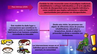 Para Vehmas (2004)
También ha sido reconocido como el paradigma tradicional,
rehabilitatorio o enfoque individualista y a él se le adjudica
la visión de discapacidad como una tragedia individual y
como condición que implica sufrimiento o reducidas
oportunidades para personas con discapacidades.
Éste modelo ha dado lugar a
concepciones que consideran la
deficiencia como un impedimento
fatal hacia el ser humano completo.
circundante es intocable.
Desde esta visión, las personas son
objeto de diferentes clases de practica
rehabilitadoras, educativas y
terapéuticas, donde el objetivo
primordial es aliviar o remediar sus
limitaciones.
Las intervenciones recaen en el
individuo que es considerado
anormal y la comunidad.
 