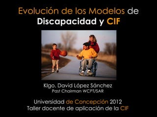 Evolución de los Modelos de
    Discapacidad y CIF




       Klgo. David López Sánchez
          Past Chairman WCPT/SAR

    Universidad de Concepción 2012
 Taller docente de aplicación de la CIF
 