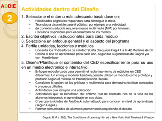 Actividades dentro del Diseño
1. Seleccione el entorno más adecuado basándose en:
• Habilidades cognitivas requeridas para conseguir la meta.
• Tecnología disponible para el público: por ejemplo una velocidad
• de conexión reducida requiere menos multimedia (MM) por Internet.
• Recursos disponibles para el desarrollo de los medios
2. Escriba objetivos instruccionales para cada módulo
3. Seleccione un enfoque general y el aspecto del programa
4. Perfile unidades, lecciones y módulos
• Consulte los “Indicadores de calidad” (Lista chequeo= Pag 41 a la 42 Modelos de DI
• Defina el tipo de aprendizaje para cada uno, según las sugerencias de Gagné y/o
van Merriënboer
5. Diseñe/Planifique el contenido del CED específicamente para su uso
en un medio electrónico e interactivo.
• Enfoque modularizado para permitir el replanteamiento de módulos en CED
diferentes. Un enfoque modular también permite utilizar un módulo como prototipo y
probarlo según el modelo de Prototipización Rápida.
• Considere la opción de los gráficos y multimedia para demostrar/explicar conceptos
y procesos difíciles.
• Actividades que incluyen una aplicación.
• Actividades que se benefician del entorno real de contexto rico de la vida de los
alumnos integrando el aprendizaje en sus vidas.
• Cree oportunidades de feedback automatizado para conocer el nivel de aprendizaje
(según Gagné)
• Formar comunidades de alumnos promoviendo/requiriendo el debate
2
ADDIE
Gagné, R.M. (1985). The Conditions of Learning (4th ed.). New York: Holt Rinehart & Winston.
 