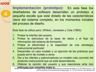 Implementación (prototipo): En esta fase los
diseñadores de software desarrollan un prototipo a
pequeña escala que está dotado de las características
clave del sistema completo, en los momentos iniciales
del proceso de diseño.
Esta fase se utiliza para: (Wilson, Jonassen y Cole (1993):
1. Probar la interfaz del usuario;
2. Probar la estructura de la base de datos y el flujo de
información del sistema de formación;
3. Probar la efectividad y la capacidad de una estrategia
instruccional particular;
4. Desarrollar un caso modelo o un ejercicio de las prácticas que
pueda servir de modelo a otros;
5. Dar a los clientes y patrocinadores un modelo más concreto del
producto instruccional que se está desarrollando;
6. Obtener la opinión del usuario y sus reacciones ante dos
enfoques que compiten entre sí.
4
Wilson, B. G., Jonassen, D. H., & Cole, P. (1993). Cognitive approaches to instructional design. In G. M. Piskurich (Ed.), The
ASTD handbook of instructional technology (págs. 21.1-21.22). Nueva York: McGraw-Hill.
ADDIE
 