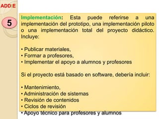 Implementación: Esta puede referirse a una
implementación del prototipo, una implementación piloto
o una implementación total del proyecto didáctico.
Incluye:
• Publicar materiales,
• Formar a profesores,
• Implementar el apoyo a alumnos y profesores
Si el proyecto está basado en software, debería incluir:
• Mantenimiento,
• Administración de sistemas
• Revisión de contenidos
• Ciclos de revisión
• Apoyo técnico para profesores y alumnos
5
ADDIE
 