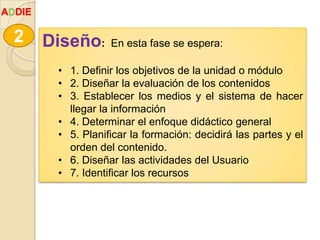 Diseño: En esta fase se espera:
• 1. Definir los objetivos de la unidad o módulo
• 2. Diseñar la evaluación de los contenidos
• 3. Establecer los medios y el sistema de hacer
llegar la información
• 4. Determinar el enfoque didáctico general
• 5. Planificar la formación: decidirá las partes y el
orden del contenido.
• 6. Diseñar las actividades del Usuario
• 7. Identificar los recursos
2
ADDIE
 