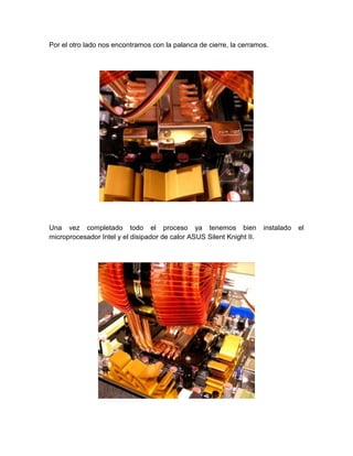 Por el otro lado nos encontramos con la palanca de cierre, la cerramos.




Una vez completado todo el proceso ya tenemos bien                     instalado   el
microprocesador Intel y el disipador de calor ASUS Silent Knight II.
 