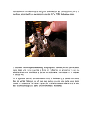 Para terminar conectaremos la clavija de alimentación del ventilador incluido a la
fuente de alimentación en su respectiva clavija (CPU_FAN) de la placa base.




El disipador funciona perfectamente y aunque pueda parecer pesado para nuestra
placa base una vez pongamos la torre en vertical no es problema ya que su
soporte ofrece una estabilidad y fijación impresionante, vamos que no lo mueves
ni a la de tres.

En el siguiente articulo ensamblaremos todo el Hardware que desde hace unos
días os vengo hablando de el para que quien necesite una guía sobre como
montar un ordenador” de los de hoy en día” pueda basarse en ella tanto a la hora
de ir a comprar las piezas como en el momento de montarlas.
 