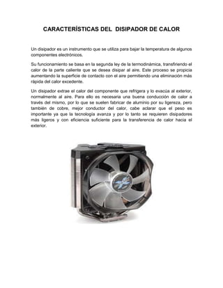 CARACTERÍSTICAS DEL DISIPADOR DE CALOR


Un disipador es un instrumento que se utiliza para bajar la temperatura de algunos
componentes electrónicos.

Su funcionamiento se basa en la segunda ley de la termodinámica, transfiriendo el
calor de la parte caliente que se desea disipar al aire. Este proceso se propicia
aumentando la superficie de contacto con el aire permitiendo una eliminación más
rápida del calor excedente.

Un disipador extrae el calor del componente que refrigera y lo evacúa al exterior,
normalmente al aire. Para ello es necesaria una buena conducción de calor a
través del mismo, por lo que se suelen fabricar de aluminio por su ligereza, pero
también de cobre, mejor conductor del calor, cabe aclarar que el peso es
importante ya que la tecnología avanza y por lo tanto se requieren disipadores
más ligeros y con eficiencia suficiente para la transferencia de calor hacia el
exterior.
 