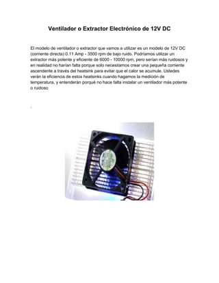 Ventilador o Extractor Electrónico de 12V DC


El modelo de ventilador o extractor que vamos a utilizar es un modelo de 12V DC
(corriente directa) 0.11 Amp - 3500 rpm de bajo ruido. Podríamos utilizar un
extractor más potente y eficiente de 6000 - 10000 rpm, pero serían más ruidosos y
en realidad no harían falta porque solo necesitamos crear una pequeña corriente
ascendente a través del heatsink para evitar que el calor se acumule. Ustedes
verán la eficiencia de estos heatsinks cuando hagamos la medición de
temperatura, y entenderán porqué no hace falta instalar un ventilador más potente
o ruidoso



.
 