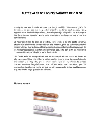 MATERIALES DE LOS DISIPADORES DE CALOR.




la mayoría son de aluminio, el color que tenga también determina el grado de
disipación, es por eso que se pueden encontrar en tonos azul, dorado, rojo y
algunos otros como el negro siendo este el que mejor disipacior, sin embargo el
tipo de pintura es especial y por lo tanto encarece el producto, por eso la mayoría
son naturales.

El mejor conductor de calor es el cobre, pero debido a su alto costo será muy
extraño que encuentres un disipador de ese material, pero es comúnencontrarlo,
por ejemplo: en forma de una oblea bastante delgada,debajo de los disipadores de
los microprocesadores, exactamente entre los dos, esto con el fin de mejorar la
comunicación del calor hacia la parte de aluminio.

Por ultimo todo se complementa con la inserccion de una capa de pasta de
silicones, esto último con el fin de evitar queden huecos entre las superficies del
procesador y el disipador, por la simple razón que las superficies de ambos
pueden presentar irregularidades, que tal vez sean muy pequeñas, pero la
temperatura tan alta que puede generar un microprocesador actual, podría quemar
el punto que no haya quedado en contacto.




Aluminio y cobre
 