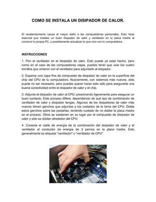 COMO SE INSTALA UN DISIPADOR DE CALOR.


El recalentamiento causa el mayor daño a las computadoras personales. Esto hace
esencial que instales un buen disipador de calor y ventilador en tu placa madre al
construir tu propia PC, o posiblemente actualizar lo que vino con tu computadora.



INSTRUCCIONES

1. Pon el ventilador en el disipador de calor. Esto puede ya estar hecho, pero
como en el caso de las computadoras viejas, puedes tener que usar los cuatro
tornillos que vinieron con el ventilador para adjuntarlo al disipador.

2. Esparce una capa fina de compuesto de disipador de calor en la superficie del
chip del CPU de tu computadora. Nuevamente, con sistemas más nuevos, esto
puede no ser necesario, pero puedes querer hacer esto sólo para asegurarte una
buena conectividad entre el disipador de calor y el chip.

3. Adjunta el disipador de calor al CPU, presionando ligeramente para asegurar un
buen contacto. Este proceso difiere, dependiendo de qué tipo de combinación de
ventilador de calor y disipador tengas. Algunos de los disipadores de calor más
nuevos tienen ganchos que adjuntas a los costados de la toma del CPU. Dobla
estos ganchos sobre las pestañas, teniendo cuidado de no doblar la placa madre
en el proceso. Otros se sostienen en su lugar por el compuesto de disipador de
calor y sólo se doblan alrededor del CPU.

4. Conecta el cable de energía de la combinación del disipador de calor y el
ventilador al conductor de energía de 3 pernos en la placa madre. Esto
generalmente se etiqueta "ventilador" o "ventilador de CPU".
 