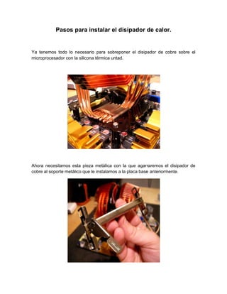 Pasos para instalar el disipador de calor.


Ya tenemos todo lo necesario para sobreponer el disipador de cobre sobre el
microprocesador con la silicona térmica untad.




Ahora necesitamos esta pieza metálica con la que agarraremos el disipador de
cobre al soporte metálico que le instalamos a la placa base anteriormente.
 
