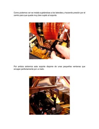 Como podemos ver se instala sujetándose a los laterales y haciendo presión por el
centro para que quede muy bien sujeto al soporte.




Por ambos extremos este soporte dispone de unas pequeñas ventanas que
encajan perfectamente por un lado.
 