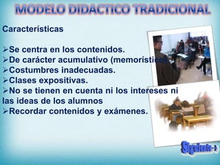 Características

Se centra en los contenidos.
De carácter acumulativo (memorístico).
Costumbres inadecuadas.
Clases expositivas.
No se tienen en cuenta ni los intereses ni
las ideas de los alumnos
Recordar contenidos y exámenes.
 
