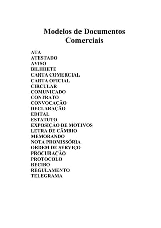 Modelos de Documentos
         Comerciais
ATA
ATESTADO
AVISO
BILHHETE
CARTA COMERCIAL
CARTA OFICIAL
CIRCULAR
COMUNICADO
CONTRATO
CONVOCAÇÃO
DECLARAÇÃO
EDITAL
ESTATUTO
EXPOSIÇÃO DE MOTIVOS
LETRA DE CÂMBIO
MEMORANDO
NOTA PROMISSÓRIA
ORDEM DE SERVIÇO
PROCURAÇÃO
PROTOCOLO
RECIBO
REGULAMENTO
TELEGRAMA
 