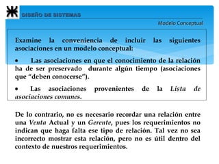 DISEÑO DE SISTEMAS Modelo Conceptual Examine la conveniencia de incluir las siguientes asociaciones en un modelo conceptual:          L as asociaciones en que el conocimiento de la relación ha de ser preservado  durante algún tiempo (asociaciones que “deben conocerse”).          Las asociaciones provenientes de la  Lista de asociaciones comunes . De lo contrario, no es necesario recordar una relación entre una  Venta  Actual y un  Gerente , pues los requerimientos no indican que haga falta ese tipo de relación. Tal vez no sea incorrecto mostrar esta relación, pero no es útil dentro del contexto de nuestros requerimientos.   