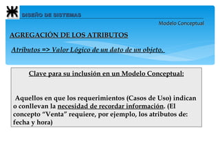 DISEÑO DE SISTEMAS Modelo Conceptual Atributos => Valor Lógico de un dato de un objeto.   Clave para su inclusión en un Modelo Conceptual:   Aquellos en que los requerimientos (Casos de Uso) indican o conllevan la  necesidad de recordar información . (El concepto “Venta” requiere, por ejemplo, los atributos de: fecha y hora) AGREGACIÓN DE LOS ATRIBUTOS 