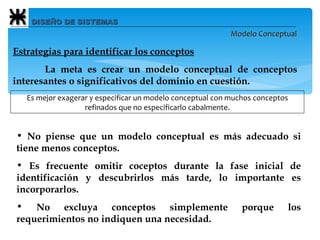 DISEÑO DE SISTEMAS Modelo Conceptual Estrategias para identificar los conceptos   La meta es crear un modelo conceptual de conceptos interesantes o significativos del dominio en cuestión. Es mejor exagerar y especificar un modelo conceptual con muchos conceptos refinados que no especificarlo cabalmente. No piense que un modelo conceptual es más adecuado si tiene menos conceptos. Es frecuente omitir coceptos durante la fase inicial de identificación y descubrirlos más tarde, lo importante es incorporarlos. No excluya conceptos simplemente porque los requerimientos no indiquen una necesidad. 