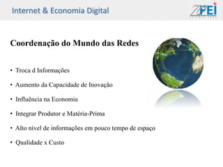 Internet & Economia Digital


Coordenação do Mundo das Redes


• Troca d Informações

• Aumento da Capacidade de Inovação

• Influência na Economia

• Integrar Produtor e Matéria-Prima

• Alto nível de informações em pouco tempo de espaço

• Qualidade x Custo
 
