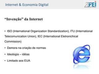 Internet & Economia Digital


“Invenção” da Internet


• ISO (International Organization Standardization), ITU (International
Telecomunication Union), IEC (International Eletronichical
Commission)

• Demora na criação de normas

• Ideologia – idéias

• Limitado aos EUA
 
