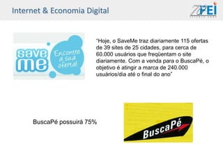 Internet & Economia Digital


                        “Hoje, o SaveMe traz diariamente 115 ofertas
                        de 39 sites de 25 cidades, para cerca de
                        60.000 usuários que freqüentam o site
                        diariamente. Com a venda para o BuscaPé, o
                        objetivo é atingir a marca de 240.000
                        usuários/dia até o final do ano”




     BuscaPé possuirá 75%
 