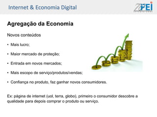 Internet & Economia Digital

Agregação da Economia
Novos conteúdos

• Mais lucro;

• Maior mercado de proteção;

• Entrada em novos mercados;

• Mais escopo de serviço/produtos/vendas;

• Confiança no produto, faz ganhar novos consumidores.


Ex: página de internet (uol, terra, globo), primeiro o consumidor descobre a
qualidade para depois comprar o produto ou serviço.
 