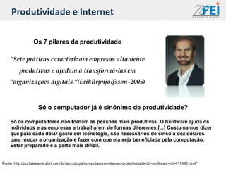 Produtividade e Internet

                  Os 7 pilares da produtividade

    “Sete práticas caracterizam empresas altamente
         produtivas e ajudam a transformá-las em
    "organizações digitais.”(ErikBrynjolfsson–2005)



                     Só o computador já é sinônimo de produtividade?

    Só os computadores não tornam as pessoas mais produtivas. O hardware ajuda os
    indivíduos e as empresas a trabalharem de formas diferentes,[...] Costumamos dizer
    que para cada dólar gasto em tecnologia, são necessários de cinco a dez dólares
    para mudar a organização e fazer com que ela seja beneficiada pela computação.
    Estar preparado é a parte mais difícil.


Fonte: http://portalexame.abril.com.br/tecnologia/computadores-elevam-produtividade-diz-professor-mit-411880.html“
 