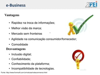 e-Business

    Vantagens

          • Rapidez na troca de informações;
          • Melhor visão da marca;
          • Mercado sem fronteiras
          • Agilidade na comunicação consumidor/fornecedor;
          • Comodidade
      Desvantagens
          • Inclusão digital;
          • Confiabilidade;
          • Conhecimento da plataforma;
          • Incompatibilidade de tecnologias.
Fonte: http://www.fromsoft.com.br/noticias/notecommerce.html
 
