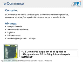 e-Commerce
      Conceito:
      e-Commerce é o termo utilizado para o comércio on-line de produtos,
      serviços e informações, que inclui compra, venda e transferência.


      Abrange:
        compra / venda
        atendimento ao cliente
        logística
        infra-estrutura
        marketing do produto / serviço.




                              “O e-Commerce surgiu em 11 de agosto de
                              1994, quando um CD do Sting foi vendido pela
                              NetMarket”
http://www.scribd.com/doc/7631644/eCommerce-Conceitos-Evolucao-e-Tendencias
 
