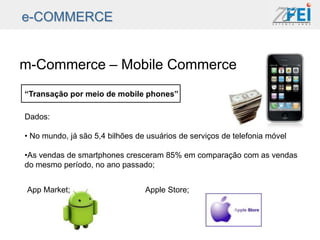 e-COMMERCE


m-Commerce – Mobile Commerce
“Transação por meio de mobile phones”

Dados:

• No mundo, já são 5,4 bilhões de usuários de serviços de telefonia móvel

•As vendas de smartphones cresceram 85% em comparação com as vendas
do mesmo período, no ano passado;


App Market;                      Apple Store;
 