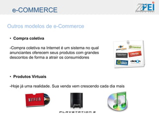 e-COMMERCE

Outros modelos de e-Commerce

• Compra coletiva

-Compra coletiva na Internet é um sistema no qual
anunciantes oferecem seus produtos com grandes
descontos de forma a atrair os consumidores



• Produtos Virtuais

-Hoje já uma realidade. Sua venda vem crescendo cada dia mais
 
