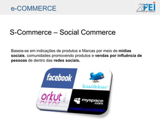 e-COMMERCE


S-Commerce – Social Commerce

Baseia-se em indicações de produtos e Marcas por meio de mídias
sociais, comunidades promovendo produtos e vendas por influência de
pessoas de dentro das redes sociais.
 