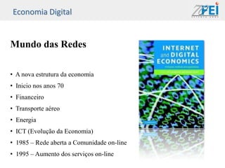 Economia Digital


Mundo das Redes

• A nova estrutura da economia
• Inicio nos anos 70
• Financeiro
• Transporte aéreo
• Energia
• ICT (Evolução da Economia)
• 1985 – Rede aberta a Comunidade on-line
• 1995 – Aumento dos serviços on-line
 