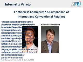 Internet x Varejo

                    Frictionless Commerce? A Comparison of
                       Internet and Conventional Retailers
“Concluímos a dispersão price
“We conclude the Internetdos
preços na may arise Erik Brynjolfsson
dispersion Internet podem surgir                       Michael D. SmithInternet
a partir de duas diferentes fontes
from two different sources of retailer
de heterogeneidade varejista:
heterogeneity:
diferenças na in customer
heterogeneity conscientização do
cliente, e diferenças
awareness, and heterogeneity
em branding varejista e
in retailer branding and trust. We also
confiança. Notamos também que,
note that, far
longe
from being equalized, these
de ser equalizado, sellers
differences among essas
diferenças entre on the Internet
may be amplifiedos vendedores as
podem ser amplificados na Internet,
compared to
em comparação com
conventional channels.”
canais convencionais.”
Fonte: Management Science/Vol. 46, No. 4, April 2000
 