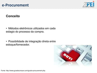 e-Procurement

      Conceito


      • Métodos eletrônicos utilizados em cada
      estagio do processo da compra.


      • Possibilidade de integração direta entre
      estoque/fornecedor.




Fonte: http://www.guiadecompra.com/guia/e-procurement.php
 