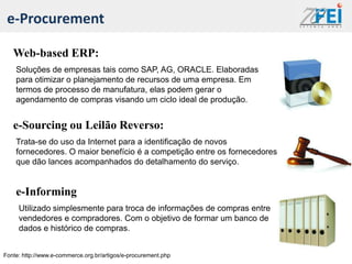 e-Procurement

   Web-based ERP:
    Soluções de empresas tais como SAP, AG, ORACLE. Elaboradas
    para otimizar o planejamento de recursos de uma empresa. Em
    termos de processo de manufatura, elas podem gerar o
    agendamento de compras visando um ciclo ideal de produção.


   e-Sourcing ou Leilão Reverso:
    Trata-se do uso da Internet para a identificação de novos
    fornecedores. O maior benefício é a competição entre os fornecedores
    que dão lances acompanhados do detalhamento do serviço.


    e-Informing
     Utilizado simplesmente para troca de informações de compras entre
     vendedores e compradores. Com o objetivo de formar um banco de
     dados e histórico de compras.


Fonte: http://www.e-commerce.org.br/artigos/e-procurement.php
 