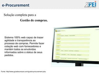 e-Procurement

   Solução completa para a
                       Gestão de compras.




    Sistema 100% web capaz de trazer
    agilidade e transparência ao
    processo de compras. Permite fazer
    cotação web com fornecedores e
    mantém todos os envolvidos
    informados sobre o status de seus
    pedidos.




Fonte: http//www.guiadecompra.com/guia/e-procurement.php
 