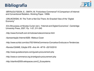 Bibliografia
-BRYNJOLFSSON, E.; SMITH, M. Frictionless Commerce? A Comparison of Internet
and Conventional Retailers. Working Paper. 1999b

-ORLIKOWSKI, W. The Truth is Not Out There: An Enacted View of the “Digital
Economy”

-Eric Brousseau et Nicolas Curien (ed.), “Internet and Digital Economics”, Cambridge
University Press, 2007. Pp. 1-57; 311-345

-http://www.fromsoft.com.br/noticias/notecommerce.html

-Apresentação Internet B2B –Mateus Cozer

-http://www.scribd.com/doc/7631644/eCommerce-Conceitos-Evolucao-e-Tendencias

-Revista EXAME, Edição 978 –Ano 44 –Nº19 –20/10/2010

-http://www.guiadecompra.com/guia/e-procurement.php

-http://www.e-commerce.org.br/artigos/e-procurement.php

-http://stanford2009.wikispaces.com/2_Ecosystems
 