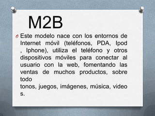 M2B
O Este modelo nace con los entornos de
 Internet móvil (teléfonos, PDA, Ipod
 , Iphone), utiliza el teléfono y otros
 dispositivos móviles para conectar al
 usuario con la web, fomentando las
 ventas de muchos productos, sobre
 todo
 tonos, juegos, imágenes, música, video
 s.
 