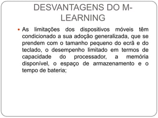 DESVANTAGENS DO M-
            LEARNING
 As  limitações dos dispositivos móveis têm
 condicionado a sua adoção generalizada, que se
 prendem com o tamanho pequeno do ecrã e do
 teclado, o desempenho limitado em termos de
 capacidade do processador, a memória
 disponível, o espaço de armazenamento e o
 tempo de bateria;
 