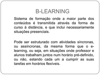 B-LEARNING
Sistema de formação onde a maior parte dos
conteúdos é transmitida através da forma de
curso à distância, e que inclui necessariamente
situações presenciais.

Pode ser estruturado com atividades síncronas,
ou assíncronas, da mesma forma que o e-
learning, ou seja, em situações onde professor e
alunos trabalham juntos num horário pré-definido,
ou não, estando cada um a cumprir as suas
tarefas em horários flexíveis.
 