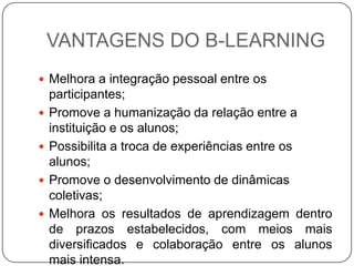 VANTAGENS DO B-LEARNING
 Melhora a integração pessoal entre os
    participantes;
   Promove a humanização da relação entre a
    instituição e os alunos;
   Possibilita a troca de experiências entre os
    alunos;
   Promove o desenvolvimento de dinâmicas
    coletivas;
   Melhora os resultados de aprendizagem dentro
    de prazos estabelecidos, com meios mais
    diversificados e colaboração entre os alunos
    mais intensa.
 