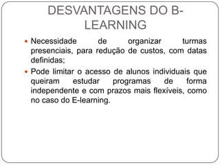 DESVANTAGENS DO B-
           LEARNING
 Necessidade        de      organizar     turmas
  presenciais, para redução de custos, com datas
  definidas;
 Pode limitar o acesso de alunos individuais que
  queiram     estudar    programas     de   forma
  independente e com prazos mais flexíveis, como
  no caso do E-learning.
 