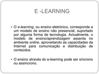 E -LEARNING

 O e-learning, ou ensino eletrónico, corresponde a
 um modelo de ensino não presencial, suportado
 por alguma forma de tecnologia. Actualmente, o
 modelo de ensino/aprendizagem assenta no
 ambiente online, aproveitando as capacidades da
 Internet para comunicação e distribuição de
 conteúdos.

 O ensino através do e-learning pode ser síncrono
 ou assíncrono.
 