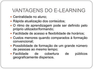 VANTAGENS DO E-LEARNING
 Centralidade no aluno;
 Rápida atualização dos conteúdos;
 O ritmo de aprendizagem pode ser definido pelo
    próprio utilizador/formando;
   Facilidade de acesso e flexibilidade de horários;
   Custos menores quando comparados à formação
    convencional;
   Possibilidade de formação de um grande número
    de pessoas ao mesmo tempo;
   Facilidade      de     cobertura    de    públicos
    geograficamente dispersos.
 