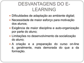 DESVANTAGENS DO E-
           LEARNING
 Dificuldades de adaptação ao ambiente digital;
 Necessidade de maior esforço para motivação
  dos alunos;
 Exigência de maior disciplina e auto-organização
  por parte do aluno;
 Limitações no desenvolvimento da socialização
  do aluno;
 A criação e a preparação do curso on-line
  é, geralmente, mais demorada do que a da
  formação.
 