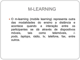 M-LEARNING

 O m-learning (mobile learning) representa outra
 das modalidades do ensino a distância e
 acontece quando a interação entre os
 participantes se dá através de dispositivos
 móveis,      tais  como       telemóveis,    i-
 pods, laptops, rádio, tv, telefone, fax, entre
 outros.
 