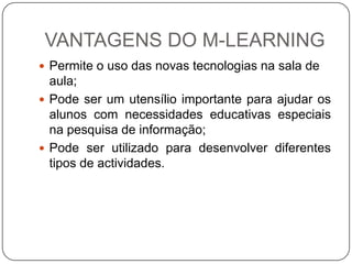 VANTAGENS DO M-LEARNING
 Permite o uso das novas tecnologias na sala de
  aula;
 Pode ser um utensílio importante para ajudar os
  alunos com necessidades educativas especiais
  na pesquisa de informação;
 Pode ser utilizado para desenvolver diferentes
  tipos de actividades.
 
